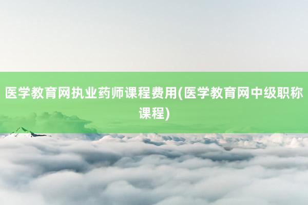 医学教育网执业药师课程费用(医学教育网中级职称课程)