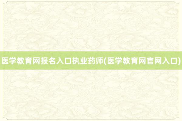 医学教育网报名入口执业药师(医学教育网官网入口)