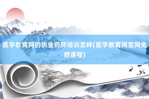 医学教育网的执业药师培训怎样(医学教育网官网免费课程)