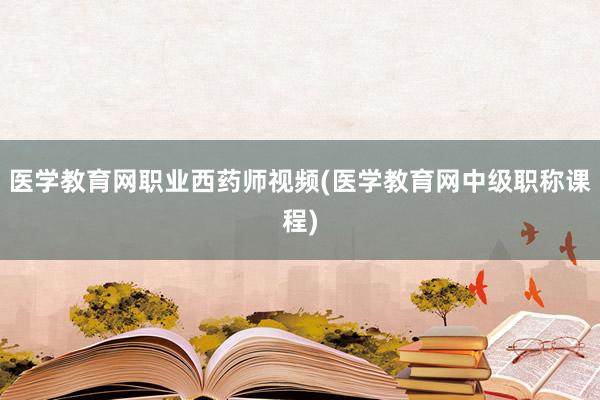 医学教育网职业西药师视频(医学教育网中级职称课程)