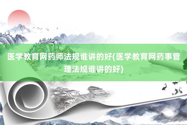 医学教育网药师法规谁讲的好(医学教育网药事管理法规谁讲的好)