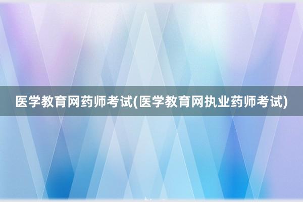 医学教育网药师考试(医学教育网执业药师考试)