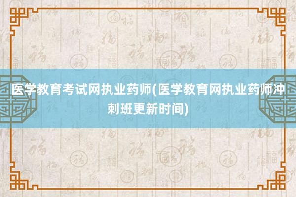 医学教育考试网执业药师(医学教育网执业药师冲刺班更新时间)