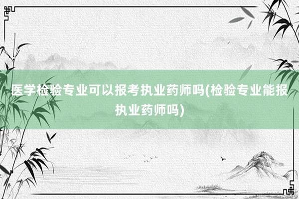 医学检验专业可以报考执业药师吗(检验专业能报执业药师吗)