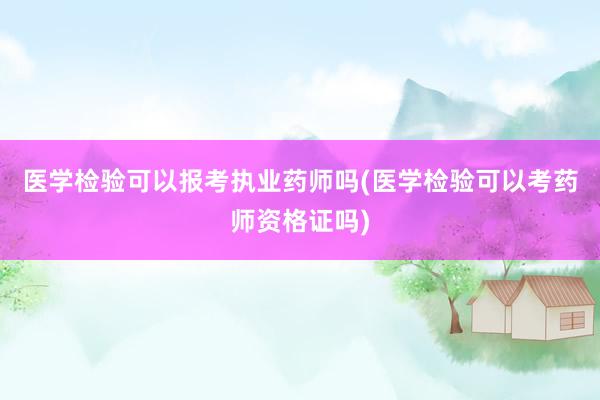 医学检验可以报考执业药师吗(医学检验可以考药师资格证吗)