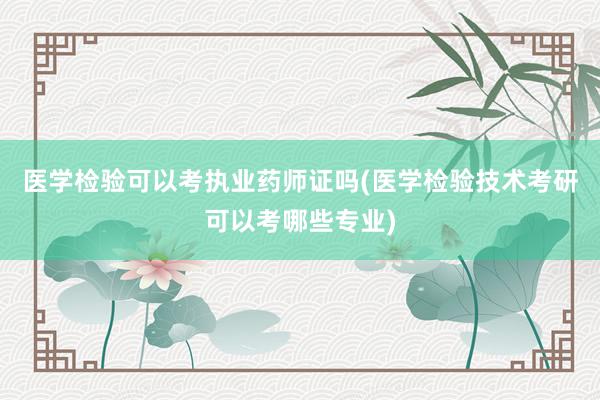 医学检验可以考执业药师证吗(医学检验技术考研可以考哪些专业)