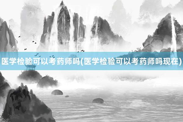 医学检验可以考药师吗(医学检验可以考药师吗现在)