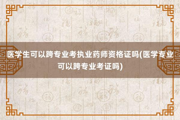 医学生可以跨专业考执业药师资格证吗(医学