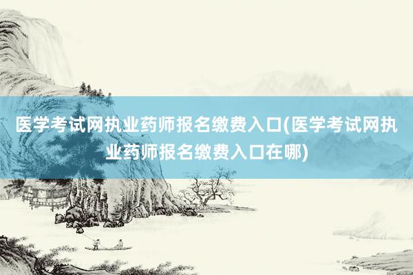 医学考试网执业药师报名缴费入口(医学考试网执业药师报名缴费入口在哪)