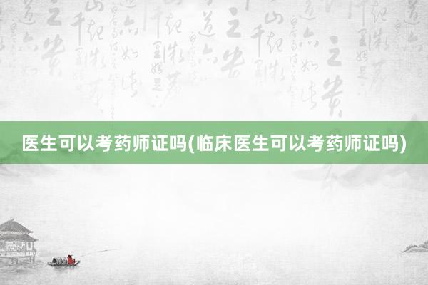 医生可以考药师证吗(临床医生可以考药师证吗)