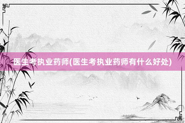 医生考执业药师(医生考执业药师有什么好处)