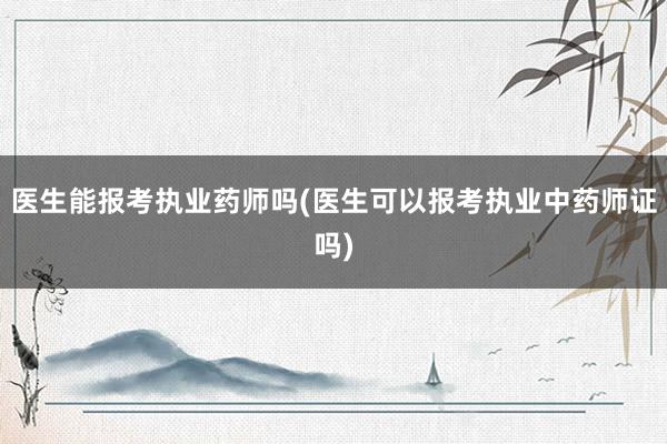 医生能报考执业药师吗(医生可以报考执业中药师证吗)
