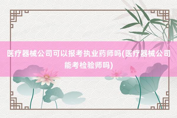 医疗器械公司可以报考执业药师吗(医疗器械公司能考检验师吗)