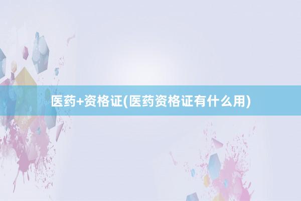 医药+资格证(医药资格证有什么用)