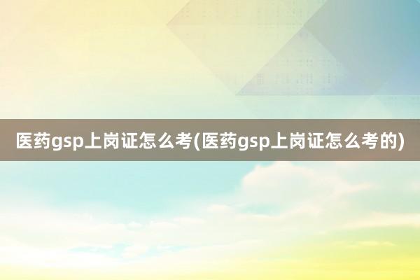 医药gsp上岗证怎么考(医药gsp上岗证怎么考的)