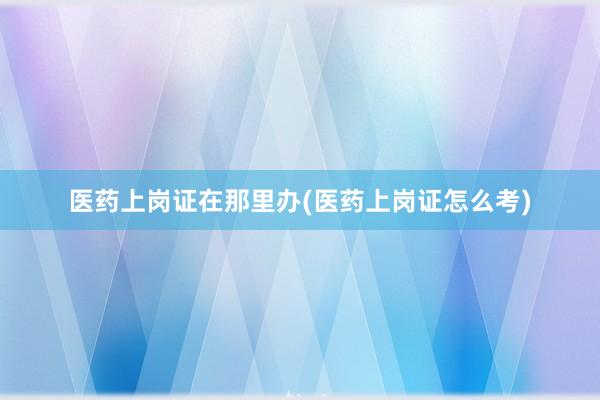 医药上岗证在那里办(医药上岗证怎么考)