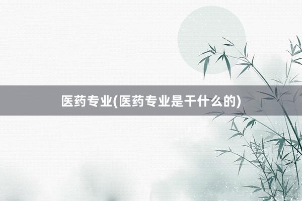医药专业(医药专业是干什么的)