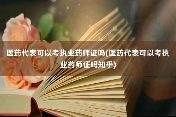 医药代表可以考执业药师证吗(医药代表可以考执业药师证吗知乎)