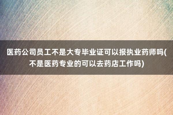 医药公司员工不是大专毕业证可以报执业药师吗(不是医药专业的可以去药店工作吗)