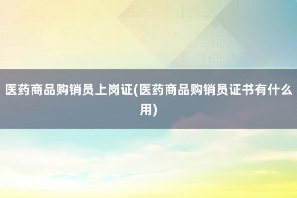 医药商品购销员上岗证(医药商品购销员证书有什么用)