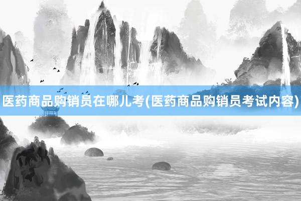 医药商品购销员在哪儿考(医药商品购销员考试内容)