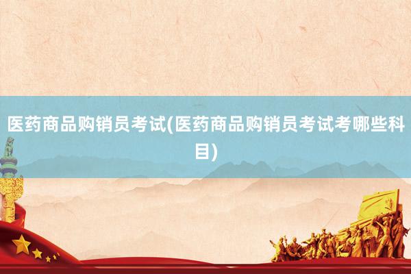 医药商品购销员考试(医药商品购销员考试考