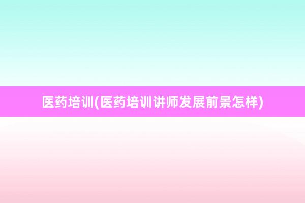 医药培训(医药培训讲师发展前景怎样)