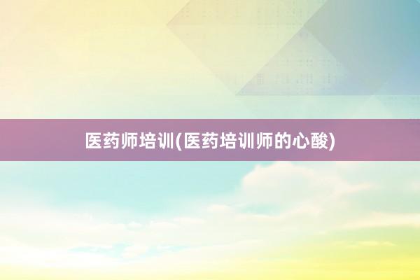 医药师培训(医药培训师的心酸)