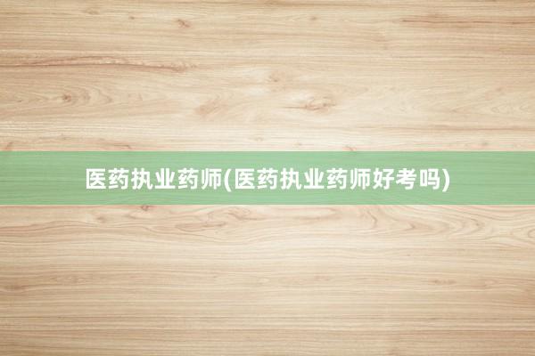 医药执业药师(医药执业药师好考吗)