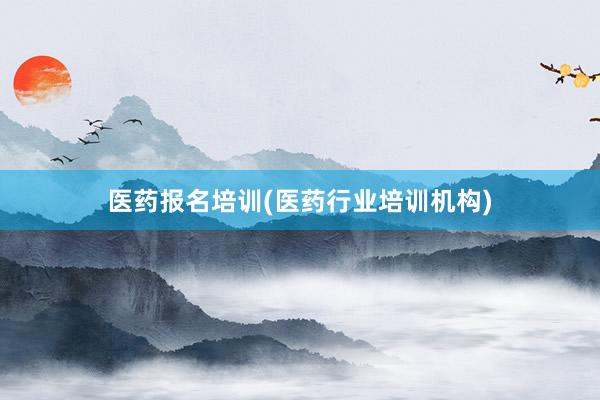 医药报名培训(医药行业培训机构)