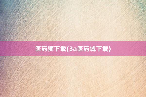 医药狮下载(3a医药城下载)