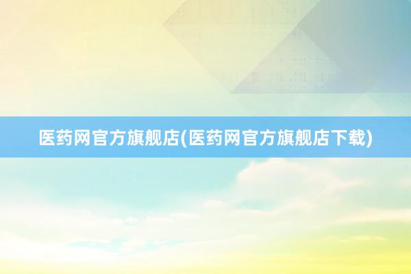 医药网官方旗舰店(医药网官方旗舰店下载)
