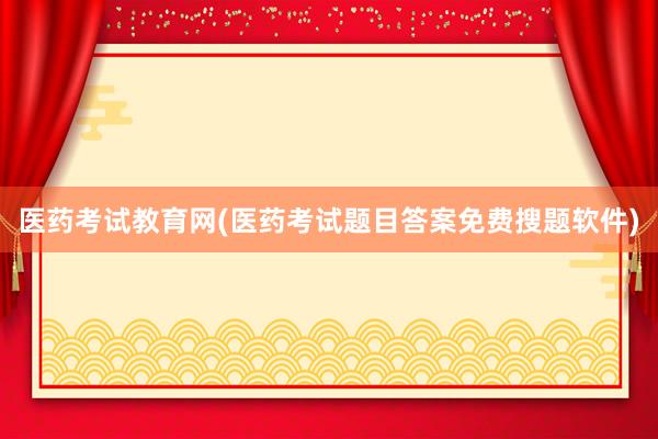 医药考试教育网(医药考试题目答案免费搜题软件)