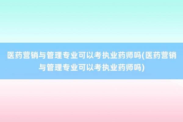 医药营销与管理专业可以考执业药师吗(医药营销与管理专业可以考执业药师吗)