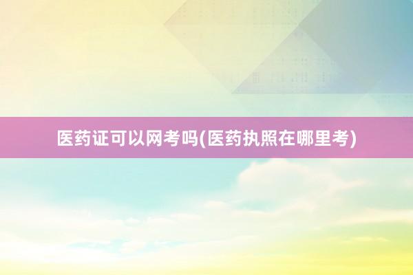 医药证可以网考吗(医药执照在哪里考)