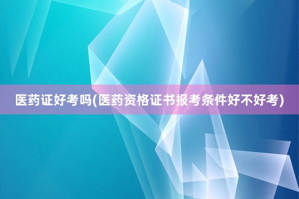医药证好考吗(医药资格证书报考条件好不好考)