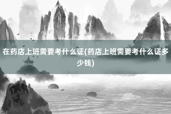 在药店上班需要考什么证(药店上班需要考什么证多少钱)