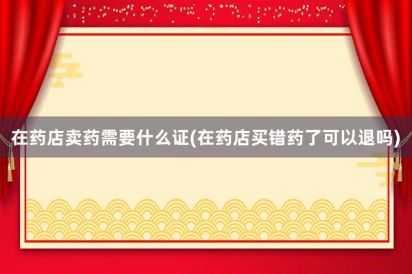 在药店卖药需要什么证(在药店买错药了可以退吗)