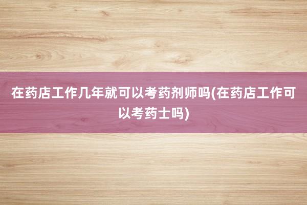 在药店工作几年就可以考药剂师吗(在药店工作可以考药士吗)