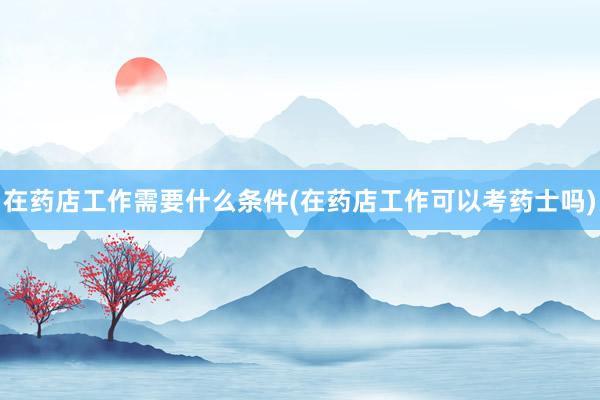 在药店工作需要什么条件(在药店工作可以考药士吗)