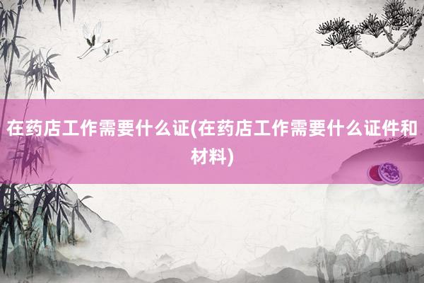在药店工作需要什么证(在药店工作需要什么证件和材料)