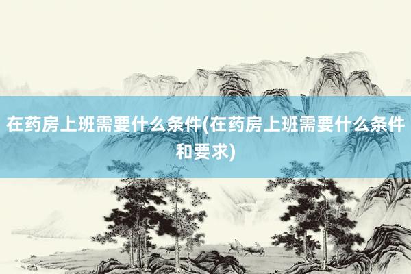 在药房上班需要什么条件(在药房上班需要什么条件和要求)