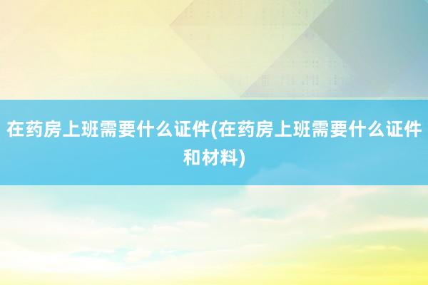 在药房上班需要什么证件(在药房上班需要什么证件和材料)