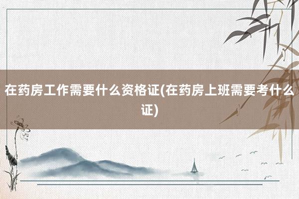 在药房工作需要什么资格证(在药房上班需要考什么证)