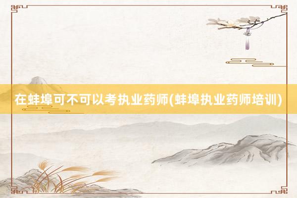 在蚌埠可不可以考执业药师(蚌埠执业药师培训)