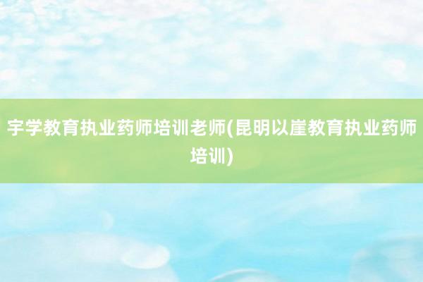 宇学教育执业药师培训老师(昆明以崖教育执业药师培训)