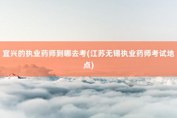 宜兴的执业药师到哪去考(江苏无锡执业药师