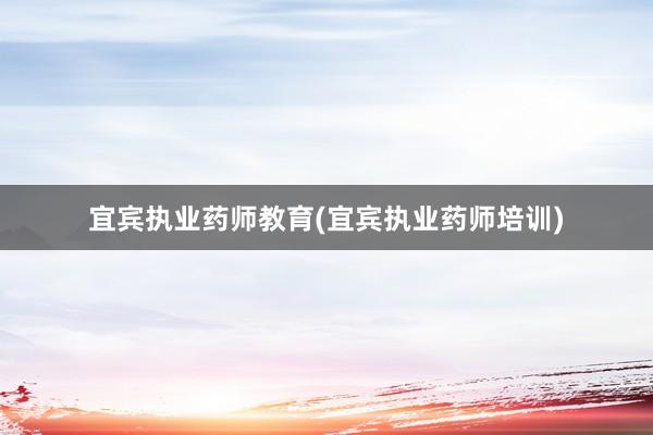 宜宾执业药师教育(宜宾执业药师培训)