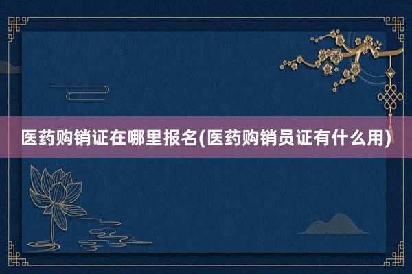 医药购销证在哪里报名(医药购销员证有什么用)