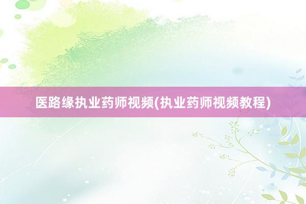 医路缘执业药师视频(执业药师视频教程)